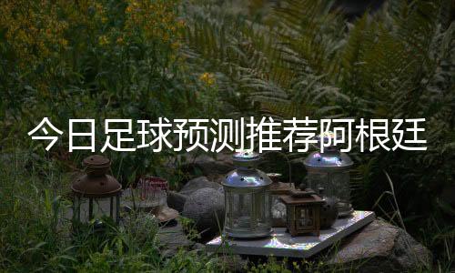 今日足球預測推薦阿根廷足球發展原因足彩分析師