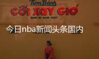 今日nba新聞頭條國內外體育賽事？體育信息網