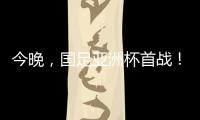 今晚，國足亞洲杯首戰！“沒有秘密可言”