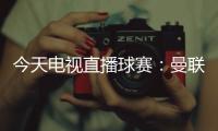 今天電視直播球賽：曼聯(lián)vs切爾西！