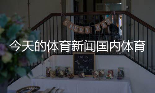 今天的體育新聞國(guó)內(nèi)體育新聞報(bào)道國(guó)家體育新聞