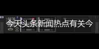 今天頭條新聞熱點有關今日新聞頭條推薦熱點事件的詳細內容