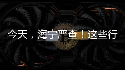 今天，海寧嚴查！這些行為被現場直播！