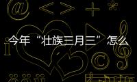 今年“壯族三月三”怎么玩？廣西各地活動安排表來了