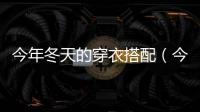 今年冬天的穿衣搭配（今年冬天怎么穿衣搭配好看）