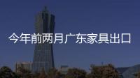 今年前兩月廣東家具出口東盟劇增兩倍多