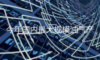 今年國內最大規模油氣產能建設項目啟動
