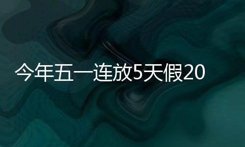 今年五一連放5天假2021年最新放假安排時間表
