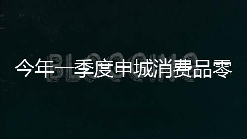 今年一季度申城消費品零售增10.2%