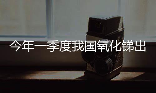 今年一季度我國氧化銻出口量與去年同期持平,市場研究