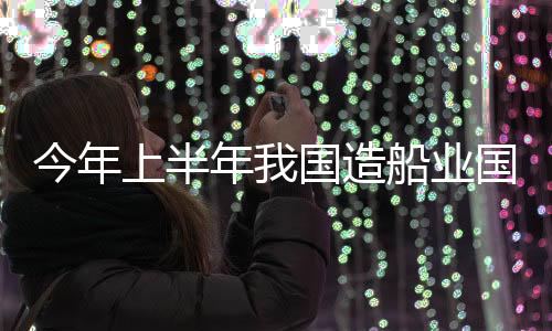 今年上半年我國造船業國際市場份額位居第一