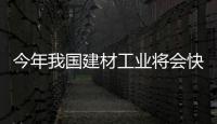 今年我國建材工業將會快速發展,行業資訊