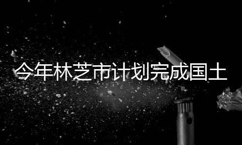 今年林芝市計劃完成國土綠化總面積2萬畝