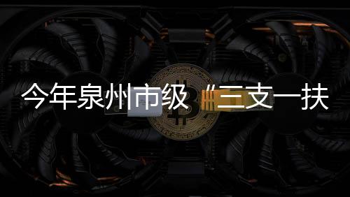 今年泉州市級“三支一扶”計劃擬招募100名高校畢業生