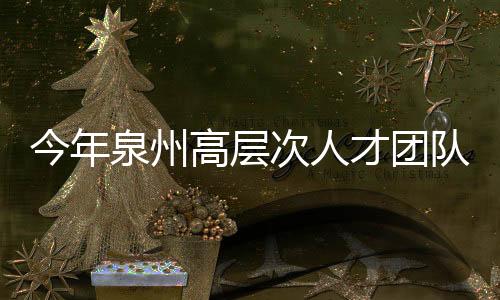 今年泉州高層次人才團(tuán)隊(duì)申報(bào)工作啟動(dòng)