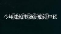 今年油船市場新船訂單預計將明顯增長