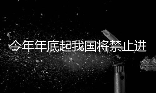 今年年底起我國將禁止進口24類固體廢物