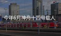 今年6月神舟十四號載人飛船將發射 3名航天員在軌駐留6個月
