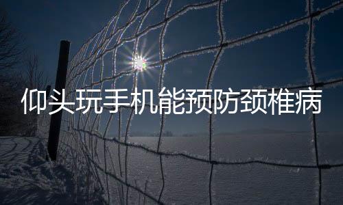 仰頭玩手機能預防頸椎病？ 專家：偶爾仰頭有好處，長時間后仰可能傷頸椎