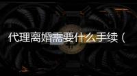 代理離婚需要什么手續（代理離婚）