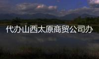 代辦山西太原商貿公司辦理流程及條件