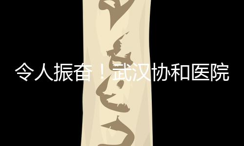 令人振奮！武漢協(xié)和醫(yī)院多名醫(yī)護人員病毒核酸轉(zhuǎn)陰