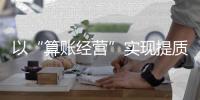 以“算賬經營”實現提質增效逆勢突圍