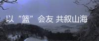 以“籃”會友 共敘山海情 嘉昭籃球冠軍交流賽圓滿落幕