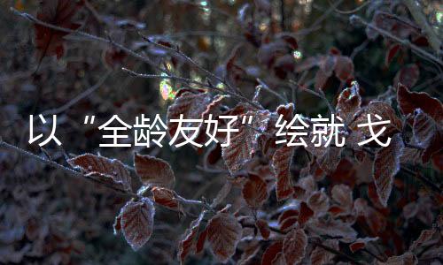 以“全齡友好”繪就 戈壁綠洲幸福底色