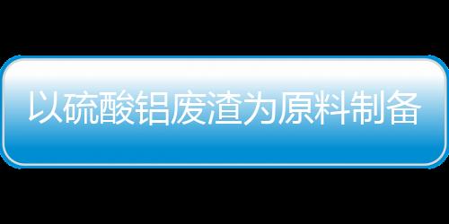 以硫酸鋁廢渣為原料制備白炭黑的工藝研究