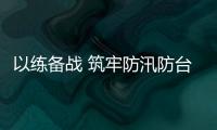 以練備戰 筑牢防汛防臺風安全防線