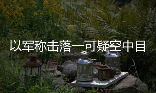 以軍稱擊落一可疑空中目標 凌晨行動保衛領空安全