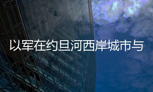 以軍在約旦河西岸城市與巴勒斯坦人發生沖突 致2人受傷