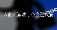 以前吃豬油，心血管疾病發病少？為何現在不吃，發病率反而上升？