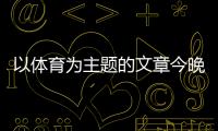 以體育為主題的文章今晚新聞直播關(guān)于體育新聞報(bào)道