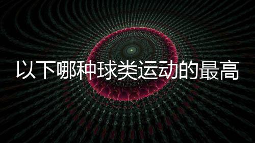 以下哪種球類運(yùn)動(dòng)的最高時(shí)速是最快的（螞蟻莊園6月23日答案及解析）