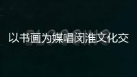以書畫為媒唱閔淮文化交流合作大戲