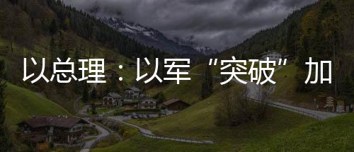 以總理：以軍“突破”加沙城郊 三分鐘速覽巴以局勢新情況→