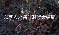 以家人之名什時候大結局（以家人之名更新時間追劇日歷）