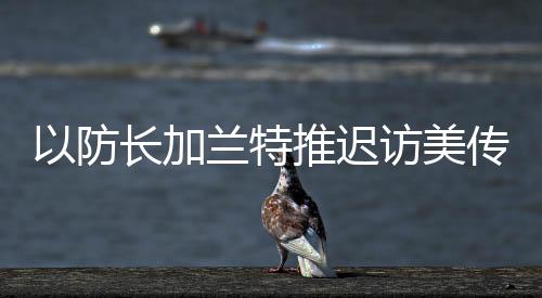 以防長加蘭特推遲訪美傳遞了什么信號？專家分析