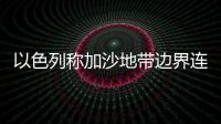 以色列稱加沙地帶邊界連續(xù)12天發(fā)生騷亂