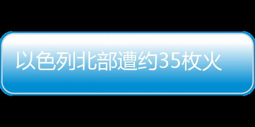 以色列北部遭約35枚火箭彈襲擊，大范圍拉響防空警報