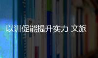 以訓促能提升實力 文旅集團舉辦 “基層管理特訓營”