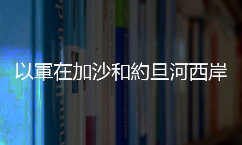 以軍在加沙和約旦河西岸軍事行動造成10多人死亡
