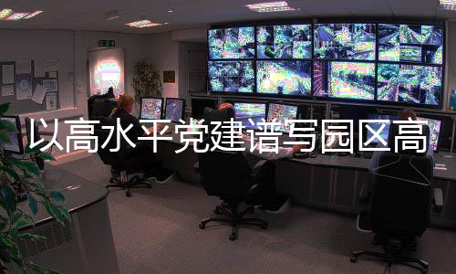 以高水平黨建譜寫園區高質量發展新篇章_
