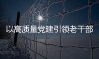 以高質量黨建引領老干部工作高質量發展