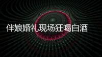 伴娘婚禮現(xiàn)場狂喝白酒 酒精中毒致死