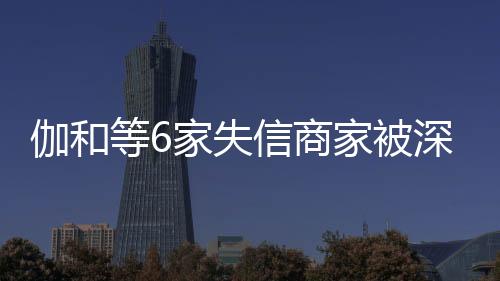 伽和等6家失信商家被深圳市消費(fèi)者委員會(huì)推送到信用“黑榜”