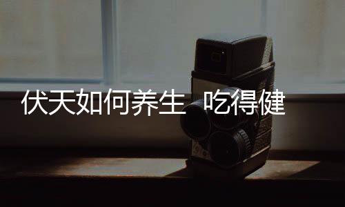 伏天如何養(yǎng)生  吃得健康是關(guān)鍵