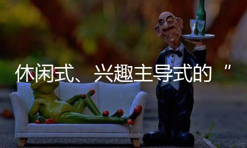 休閑式、興趣主導(dǎo)式的“慢游”更受青睞